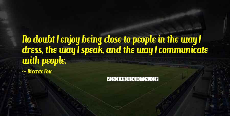 Vicente Fox quotes: No doubt I enjoy being close to people in the way I dress, the way I speak, and the way I communicate with people.