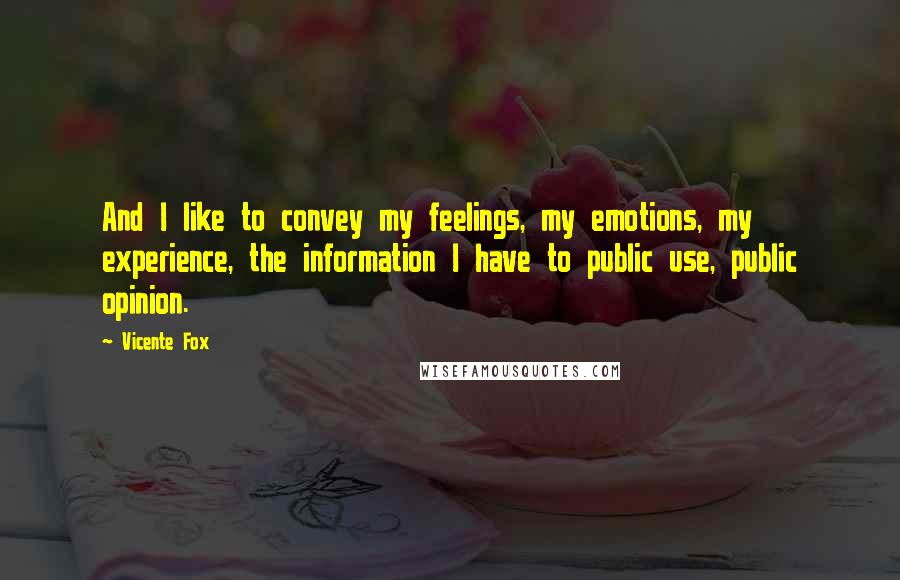 Vicente Fox quotes: And I like to convey my feelings, my emotions, my experience, the information I have to public use, public opinion. Vicente Fox quotes: And I like to convey my feelings, my emotions, my experience, the information I have to public use, public opinion.