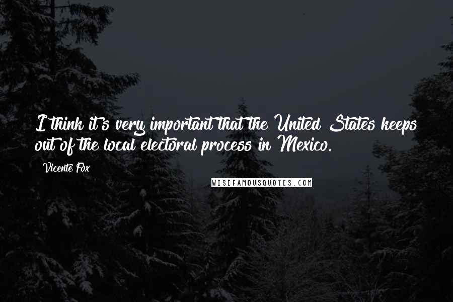 Vicente Fox quotes: I think it's very important that the United States keeps out of the local electoral process in Mexico. Vicente Fox quotes: I think it's very important that the United States keeps out of the local electoral process in Mexico.