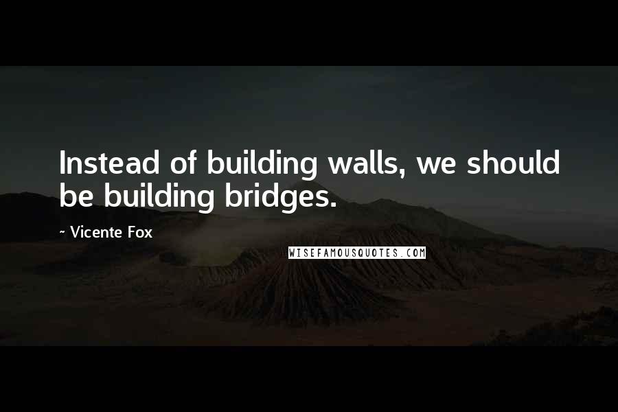 Vicente Fox quotes: Instead of building walls, we should be building bridges.