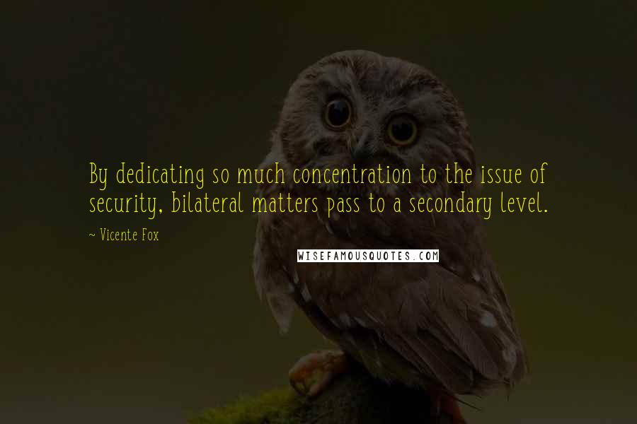 Vicente Fox quotes: By dedicating so much concentration to the issue of security, bilateral matters pass to a secondary level. Vicente Fox quotes: By dedicating so much concentration to the issue of security, bilateral matters pass to a secondary level.