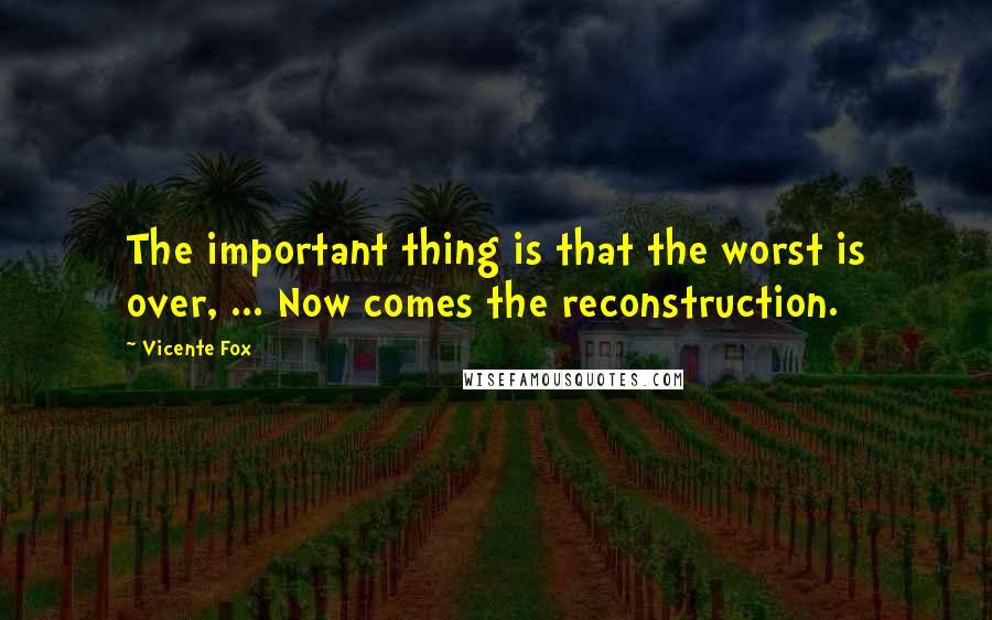 Vicente Fox quotes: The important thing is that the worst is over, ... Now comes the reconstruction.