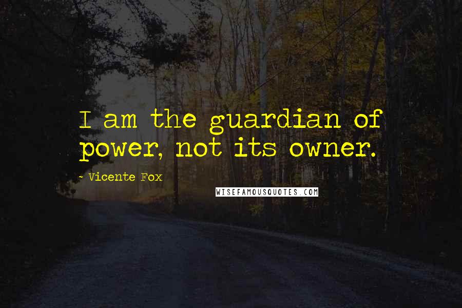 Vicente Fox quotes: I am the guardian of power, not its owner.