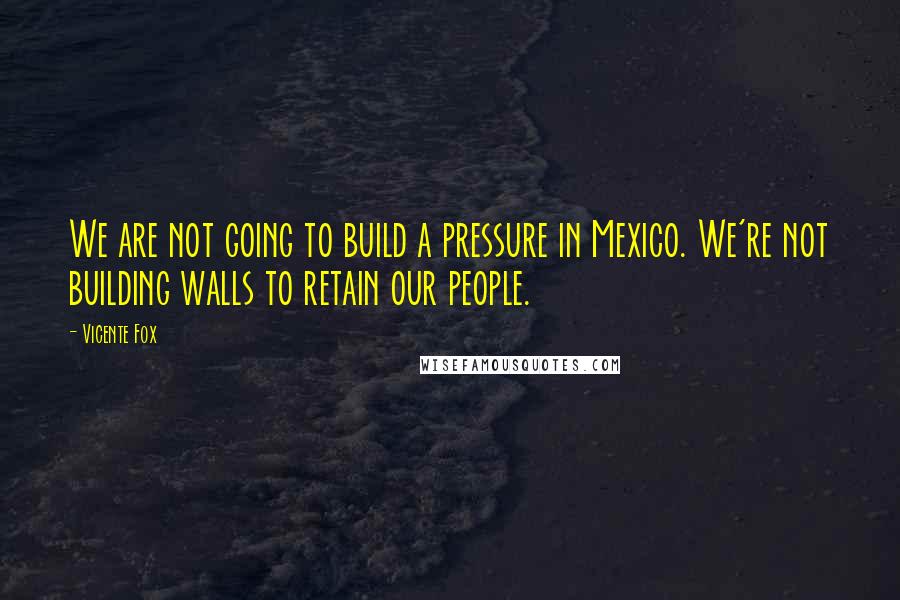 Vicente Fox quotes: We are not going to build a pressure in Mexico. We're not building walls to retain our people.
