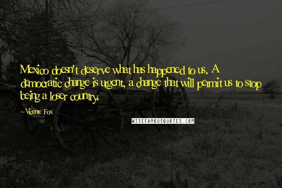 Vicente Fox quotes: Mexico doesn't deserve what has happened to us. A democratic change is urgent, a change that will permit us to stop being a loser country.
