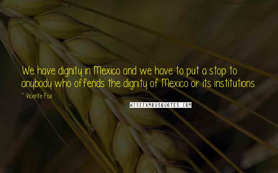 Vicente Fox quotes: We have dignity in Mexico and we have to put a stop to anybody who offends the dignity of Mexico or its institutions.