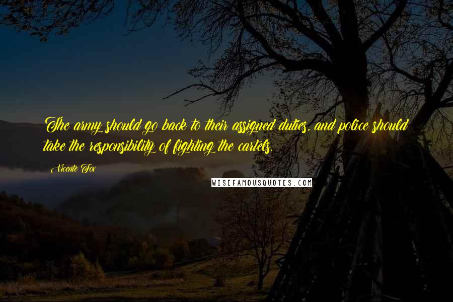 Vicente Fox quotes: The army should go back to their assigned duties, and police should take the responsibility of fighting the cartels. Vicente Fox quotes: The army should go back to their assigned duties, and police should take the responsibility of fighting the cartels.