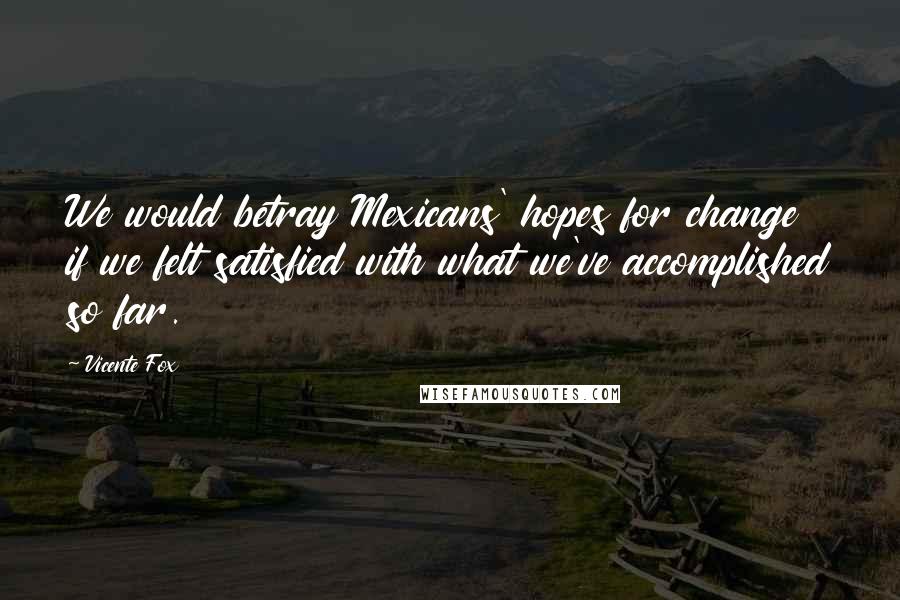 Vicente Fox quotes: We would betray Mexicans' hopes for change if we felt satisfied with what we've accomplished so far.