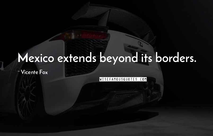 Vicente Fox quotes: Mexico extends beyond its borders.