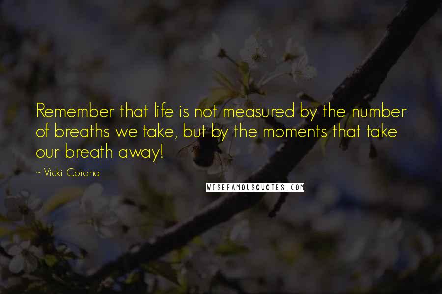 Vicki Corona quotes: Remember that life is not measured by the number of breaths we take, but by the moments that take our breath away!