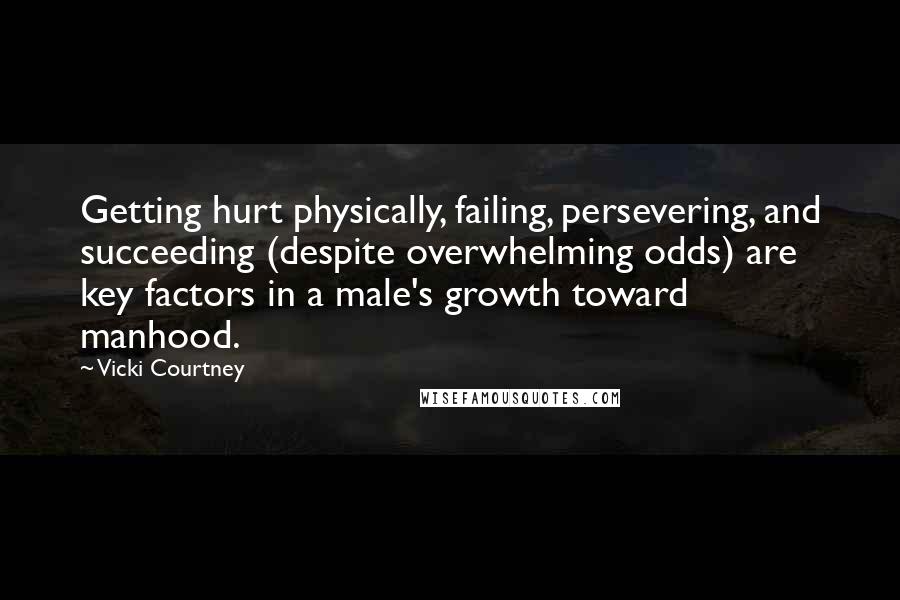 Vicki Courtney quotes: Getting hurt physically, failing, persevering, and succeeding (despite overwhelming odds) are key factors in a male's growth toward manhood.