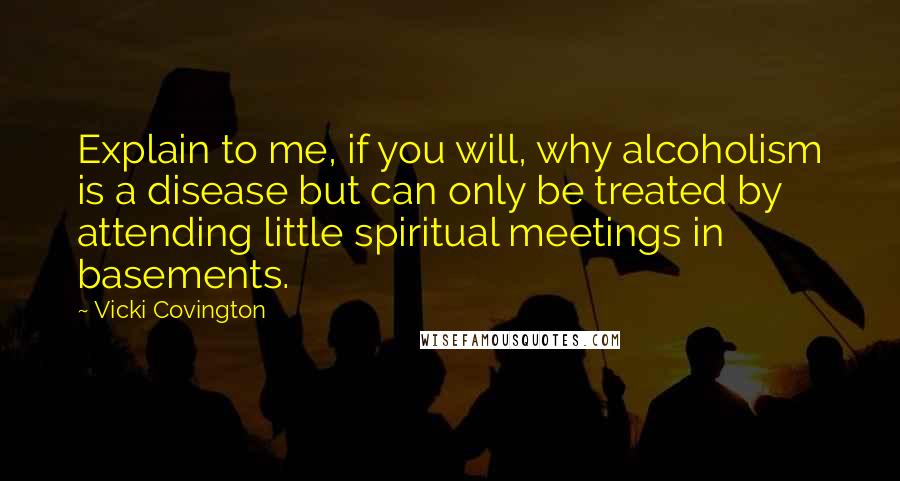 Vicki Covington quotes: Explain to me, if you will, why alcoholism is a disease but can only be treated by attending little spiritual meetings in basements.