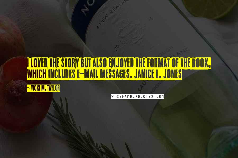 Vicki M. Taylor quotes: I loved the story but also enjoyed the format of the book, which includes e-mail messages. Janice L. Jones Vicki M. Taylor quotes: I loved the story but also enjoyed the format of the book, which includes e-mail messages. Janice L. Jones