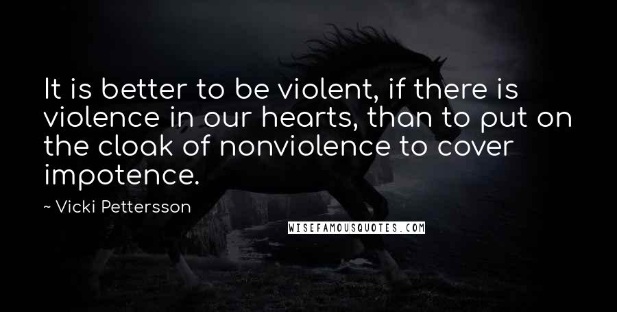 Vicki Pettersson quotes: It is better to be violent, if there is violence in our hearts, than to put on the cloak of nonviolence to cover impotence.