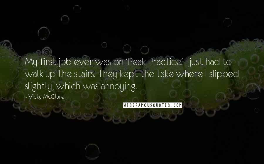 Vicky McClure quotes: My first job ever was on 'Peak Practice.' I just had to walk up the stairs. They kept the take where I slipped slightly, which was annoying.