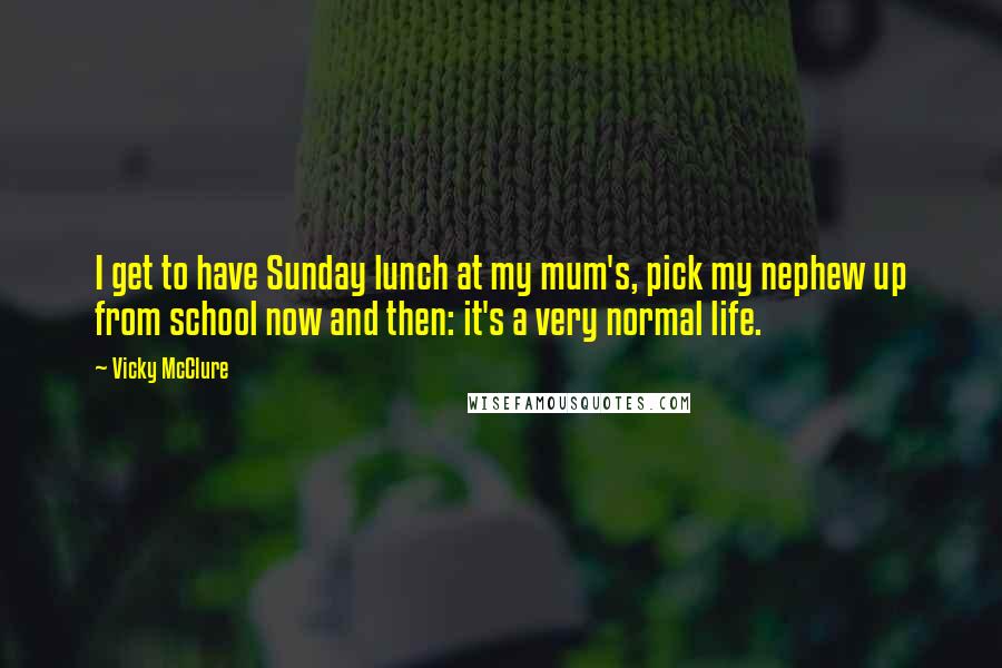 Vicky McClure quotes: I get to have Sunday lunch at my mum's, pick my nephew up from school now and then: it's a very normal life. Vicky McClure quotes: I get to have Sunday lunch at my mum's, pick my nephew up from school now and then: it's a very normal life.