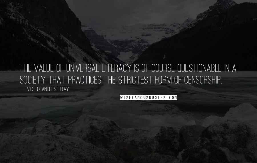 Victor Andres Triay quotes: The value of universal literacy is of course questionable in a society that practices the strictest form of censorship. Victor Andres Triay quotes: The value of universal literacy is of course questionable in a society that practices the strictest form of censorship.