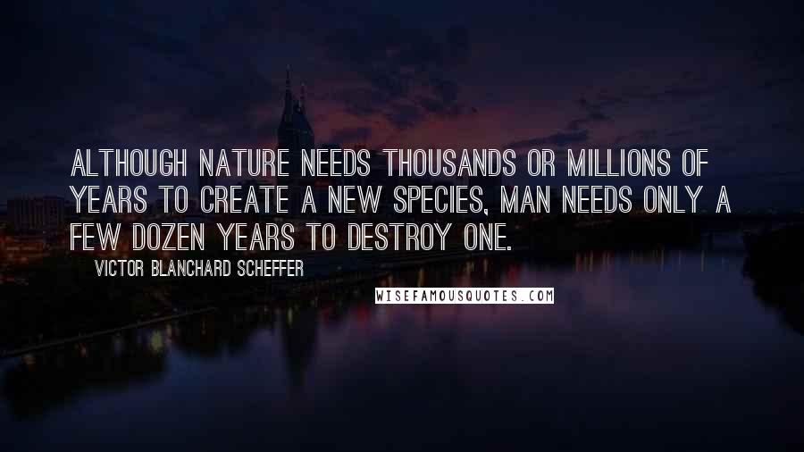 Victor Blanchard Scheffer quotes: Although Nature needs thousands or millions of years to create a new species, man needs only a few dozen years to destroy one.