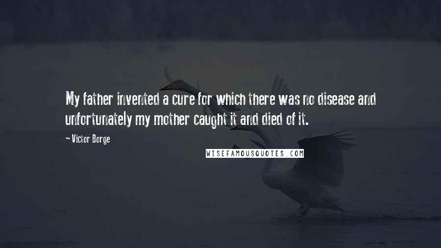 Victor Borge quotes: My father invented a cure for which there was no disease and unfortunately my mother caught it and died of it. Victor Borge quotes: My father invented a cure for which there was no disease and unfortunately my mother caught it and died of it.