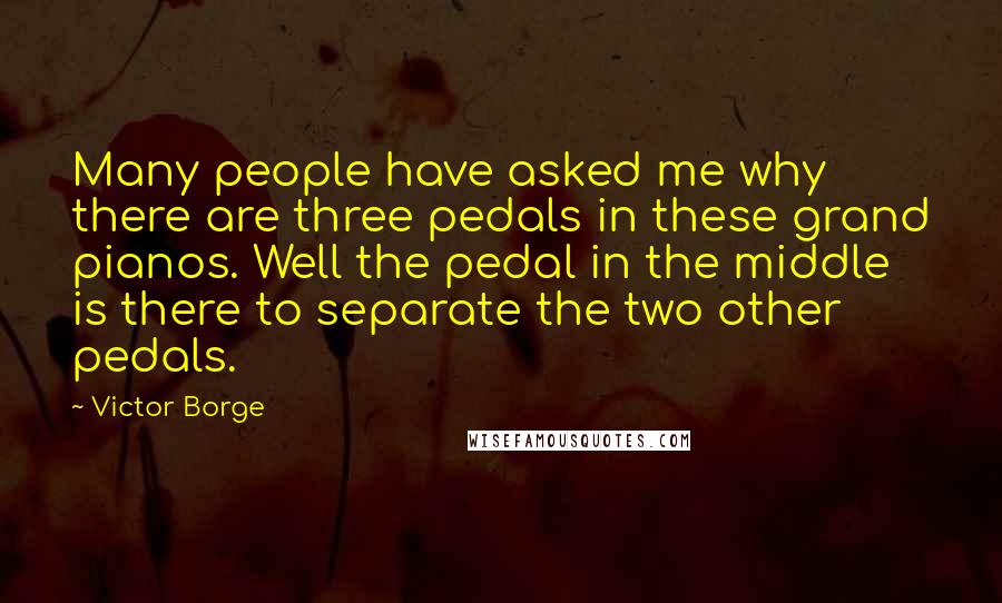 Victor Borge quotes: Many people have asked me why there are three pedals in these grand pianos. Well the pedal in the middle is there to separate the two other pedals. Victor Borge quotes: Many people have asked me why there are three pedals in these grand pianos. Well the pedal in the middle is there to separate the two other pedals.