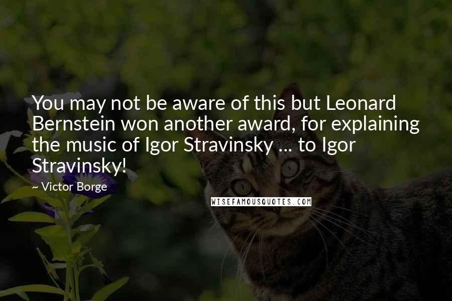 Victor Borge quotes: You may not be aware of this but Leonard Bernstein won another award, for explaining the music of Igor Stravinsky ... to Igor Stravinsky!