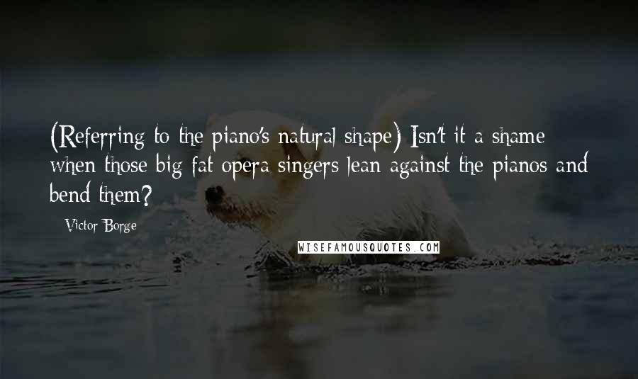 Victor Borge quotes: (Referring to the piano's natural shape) Isn't it a shame when those big fat opera singers lean against the pianos and bend them? Victor Borge quotes: (Referring to the piano's natural shape) Isn't it a shame when those big fat opera singers lean against the pianos and bend them?