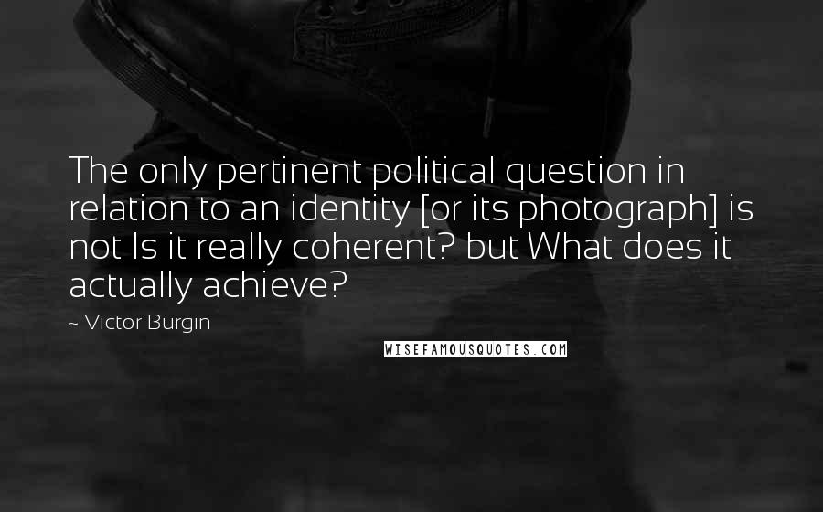 Victor Burgin quotes: The only pertinent political question in relation to an identity [or its photograph] is not Is it really coherent? but What does it actually achieve?