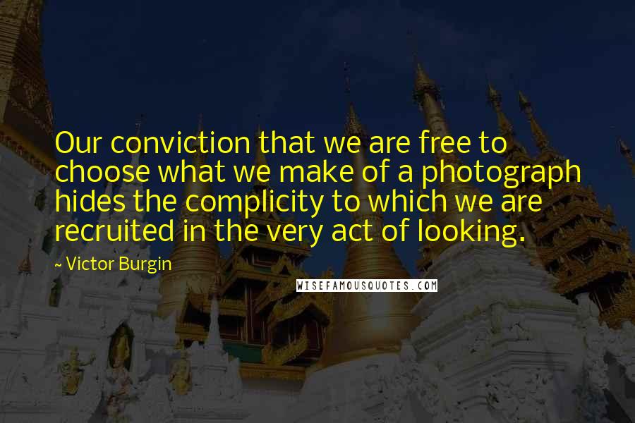 Victor Burgin quotes: Our conviction that we are free to choose what we make of a photograph hides the complicity to which we are recruited in the very act of looking.