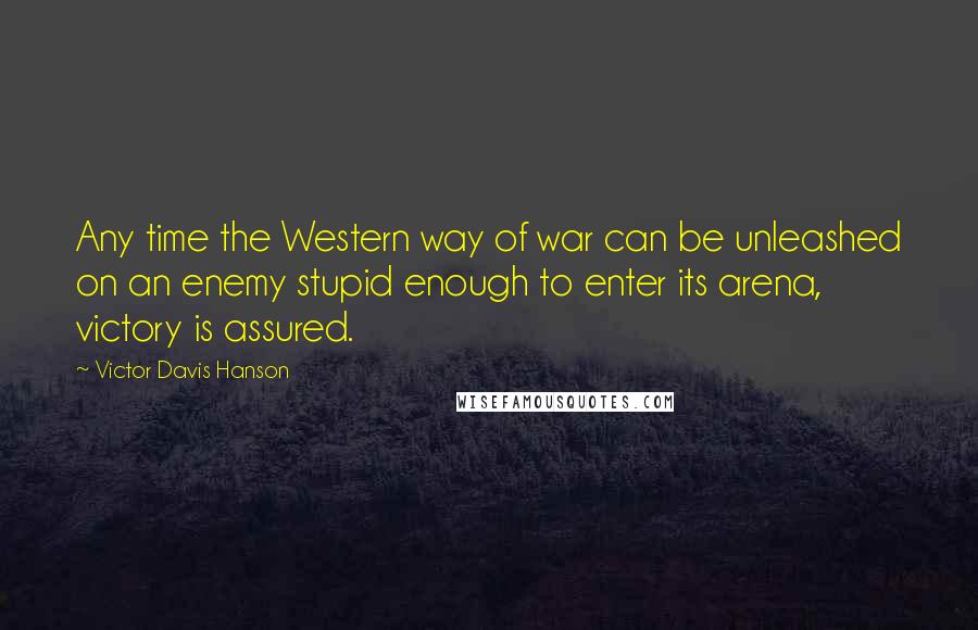Victor Davis Hanson quotes: Any time the Western way of war can be unleashed on an enemy stupid enough to enter its arena, victory is assured.