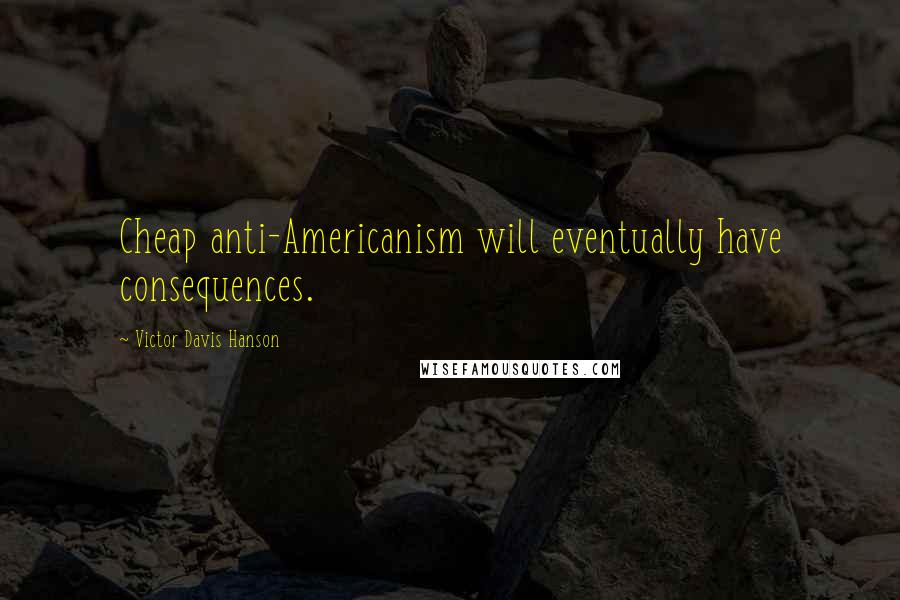 Victor Davis Hanson quotes: Cheap anti-Americanism will eventually have consequences.