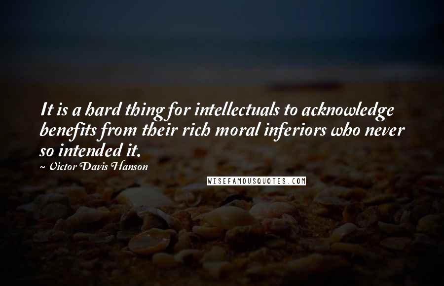 Victor Davis Hanson quotes: It is a hard thing for intellectuals to acknowledge benefits from their rich moral inferiors who never so intended it.