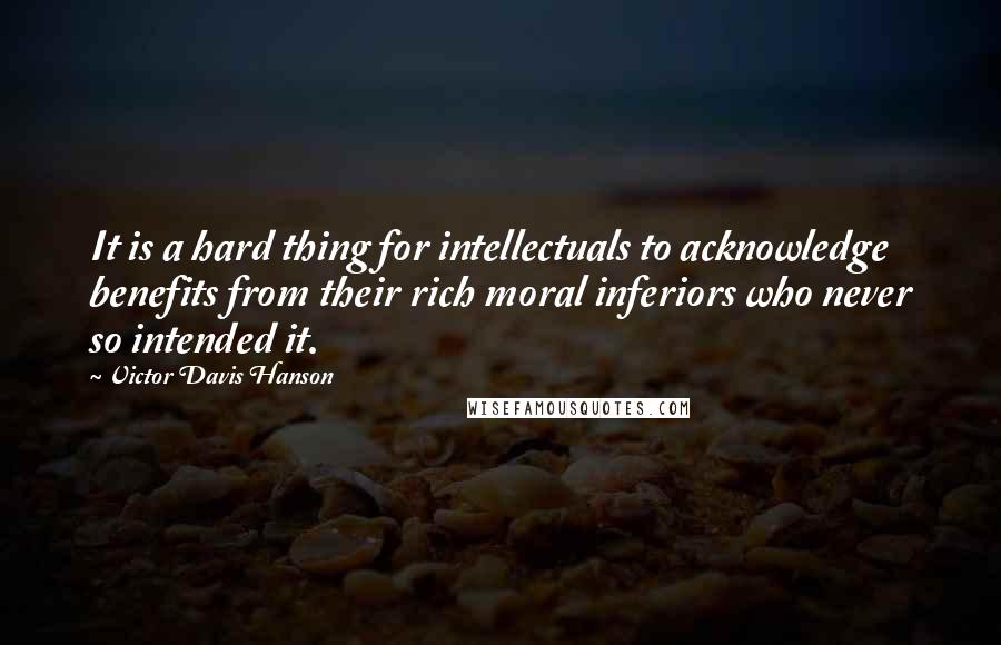 Victor Davis Hanson quotes: It is a hard thing for intellectuals to acknowledge benefits from their rich moral inferiors who never so intended it. Victor Davis Hanson quotes: It is a hard thing for intellectuals to acknowledge benefits from their rich moral inferiors who never so intended it.
