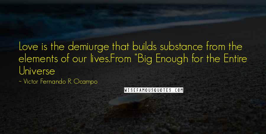 Victor Fernando R. Ocampo quotes: Love is the demiurge that builds substance from the elements of our lives.From "Big Enough for the Entire Universe Victor Fernando R. Ocampo quotes: Love is the demiurge that builds substance from the elements of our lives.From "Big Enough for the Entire Universe