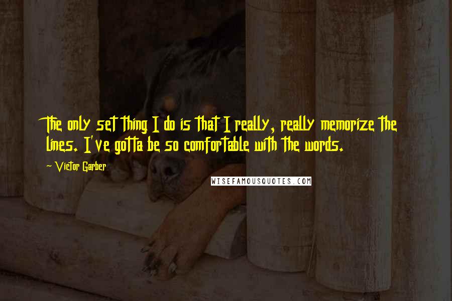 Victor Garber quotes: The only set thing I do is that I really, really memorize the lines. I've gotta be so comfortable with the words. Victor Garber quotes: The only set thing I do is that I really, really memorize the lines. I've gotta be so comfortable with the words.