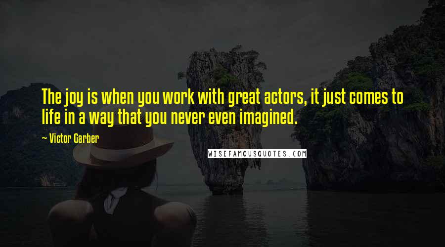 Victor Garber quotes: The joy is when you work with great actors, it just comes to life in a way that you never even imagined. Victor Garber quotes: The joy is when you work with great actors, it just comes to life in a way that you never even imagined.