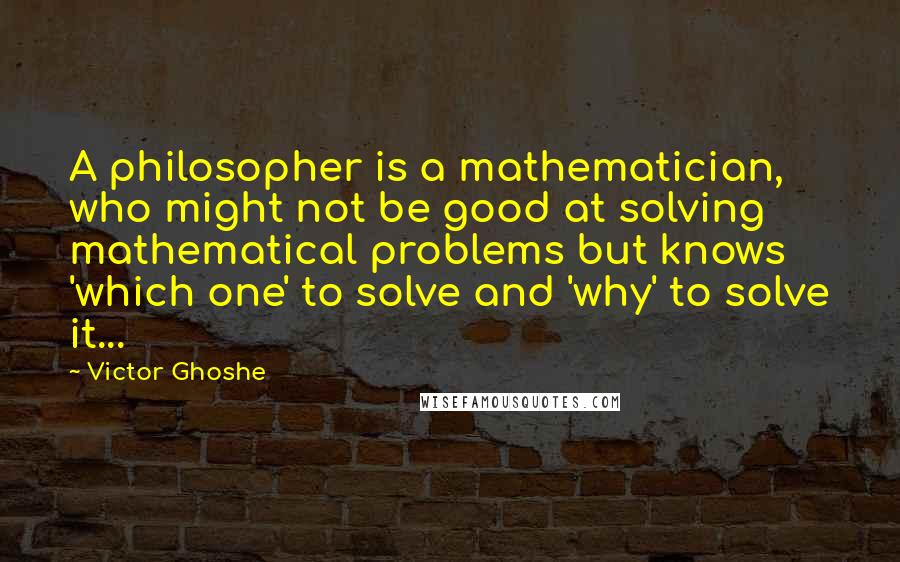 Victor Ghoshe quotes: A philosopher is a mathematician, who might not be good at solving mathematical problems but knows 'which one' to solve and 'why' to solve it...