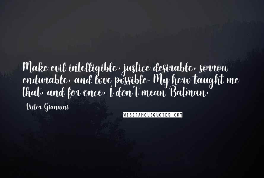 Victor Giannini quotes: Make evil intelligible, justice desirable, sorrow endurable, and love possible. My hero taught me that, and for once, I don't mean Batman. Victor Giannini quotes: Make evil intelligible, justice desirable, sorrow endurable, and love possible. My hero taught me that, and for once, I don't mean Batman.