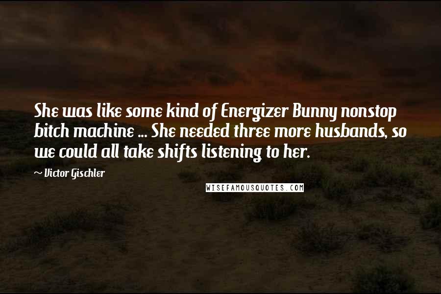 Victor Gischler quotes: She was like some kind of Energizer Bunny nonstop bitch machine ... She needed three more husbands, so we could all take shifts listening to her.