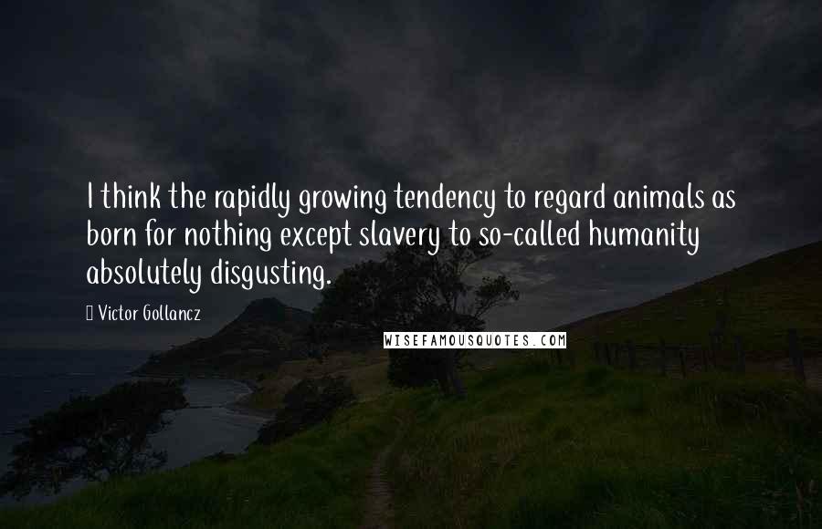 Victor Gollancz quotes: I think the rapidly growing tendency to regard animals as born for nothing except slavery to so-called humanity absolutely disgusting.
