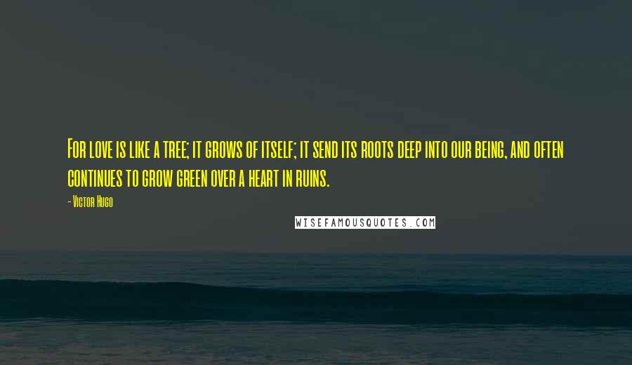 Victor Hugo quotes: For love is like a tree; it grows of itself; it send its roots deep into our being, and often continues to grow green over a heart in ruins. Victor Hugo quotes: For love is like a tree; it grows of itself; it send its roots deep into our being, and often continues to grow green over a heart in ruins.