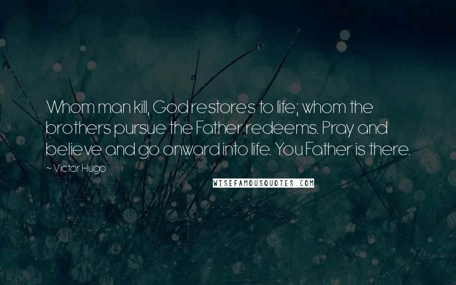 Victor Hugo quotes: Whom man kill, God restores to life; whom the brothers pursue the Father redeems. Pray and believe and go onward into life. You Father is there. Victor Hugo quotes: Whom man kill, God restores to life; whom the brothers pursue the Father redeems. Pray and believe and go onward into life. You Father is there.