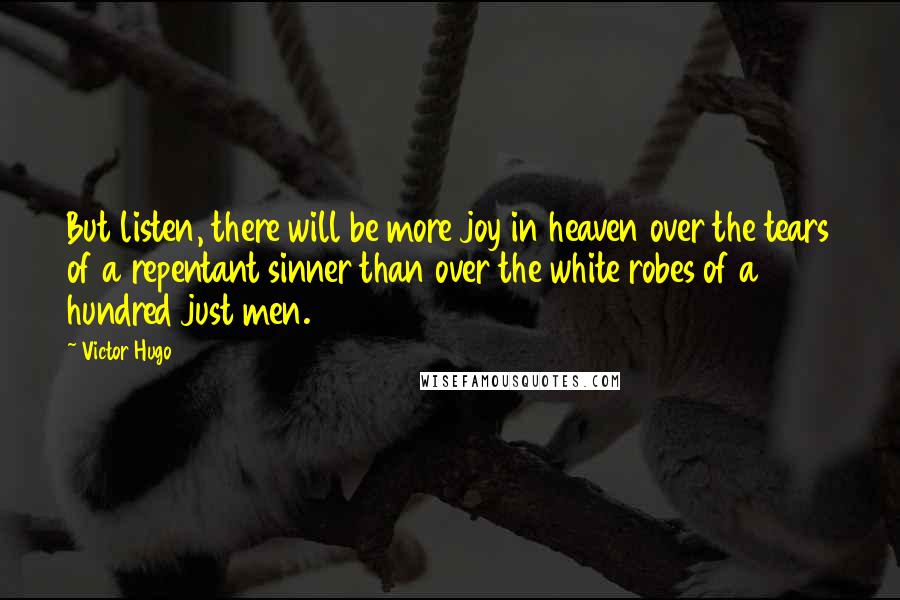 Victor Hugo quotes: But listen, there will be more joy in heaven over the tears of a repentant sinner than over the white robes of a hundred just men. Victor Hugo quotes: But listen, there will be more joy in heaven over the tears of a repentant sinner than over the white robes of a hundred just men.