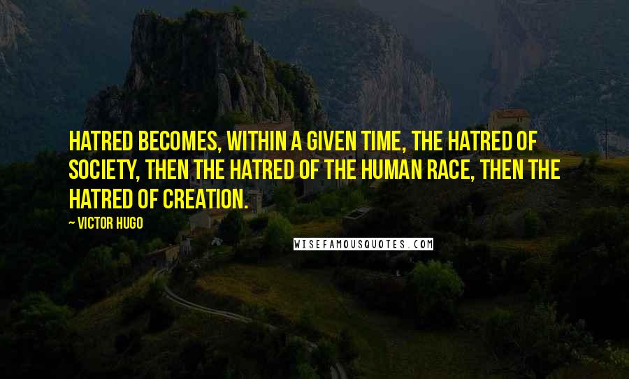 Victor Hugo quotes: Hatred becomes, within a given time, the hatred of society, then the hatred of the human race, then the hatred of creation. Victor Hugo quotes: Hatred becomes, within a given time, the hatred of society, then the hatred of the human race, then the hatred of creation.