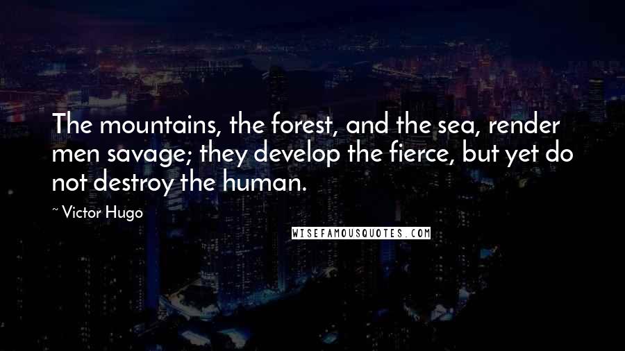 Victor Hugo quotes: The mountains, the forest, and the sea, render men savage; they develop the fierce, but yet do not destroy the human. Victor Hugo quotes: The mountains, the forest, and the sea, render men savage; they develop the fierce, but yet do not destroy the human.