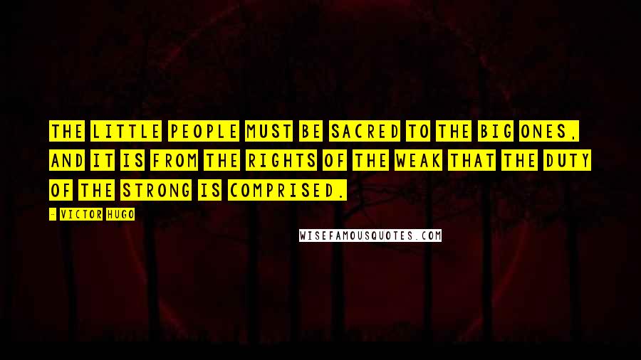 Victor Hugo quotes: The little people must be sacred to the big ones, and it is from the rights of the weak that the duty of the strong is comprised. Victor Hugo quotes: The little people must be sacred to the big ones, and it is from the rights of the weak that the duty of the strong is comprised.