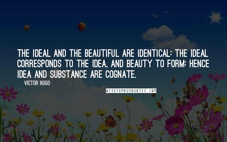 Victor Hugo quotes: The ideal and the beautiful are identical; the ideal corresponds to the idea, and beauty to form; hence idea and substance are cognate. Victor Hugo quotes: The ideal and the beautiful are identical; the ideal corresponds to the idea, and beauty to form; hence idea and substance are cognate.