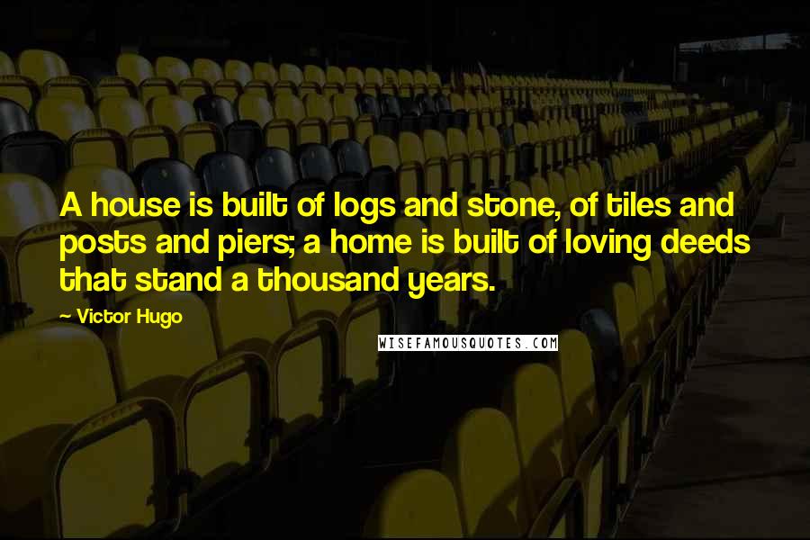 Victor Hugo quotes: A house is built of logs and stone, of tiles and posts and piers; a home is built of loving deeds that stand a thousand years. Victor Hugo quotes: A house is built of logs and stone, of tiles and posts and piers; a home is built of loving deeds that stand a thousand years.