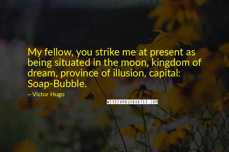 Victor Hugo quotes: My fellow, you strike me at present as being situated in the moon, kingdom of dream, province of illusion, capital: Soap-Bubble.