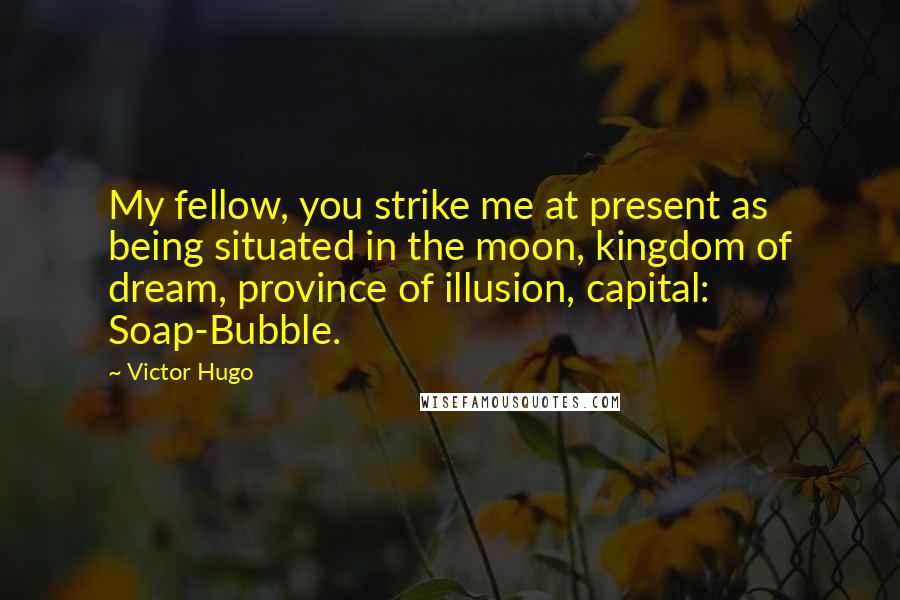 Victor Hugo quotes: My fellow, you strike me at present as being situated in the moon, kingdom of dream, province of illusion, capital: Soap-Bubble. Victor Hugo quotes: My fellow, you strike me at present as being situated in the moon, kingdom of dream, province of illusion, capital: Soap-Bubble.