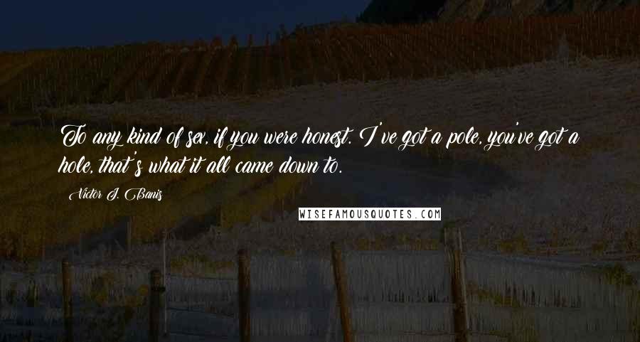 Victor J. Banis quotes: To any kind of sex, if you were honest. I've got a pole, you've got a hole, that's what it all came down to.